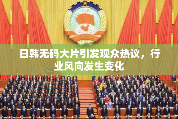 日韩无码大片引发观众热议，行业风向发生变化