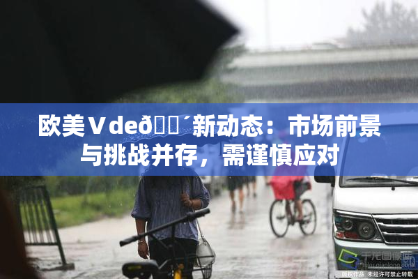 欧美Ⅴde🔴新动态：市场前景与挑战并存，需谨慎应对
