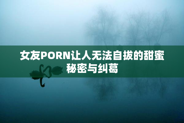 女友PORN让人无法自拔的甜蜜秘密与纠葛