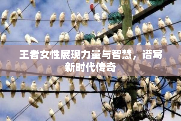 王者女性展现力量与智慧，谱写新时代传奇