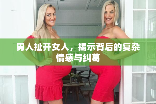 男人扯开女人，揭示背后的复杂情感与纠葛
