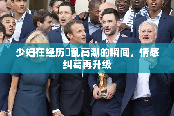少妇在经历婬乱高潮的瞬间，情感纠葛再升级