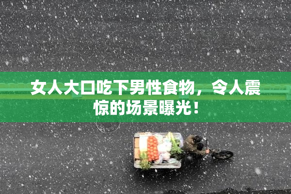 女人大口吃下男性食物，令人震惊的场景曝光！