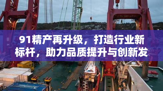 91精产再升级，打造行业新标杆，助力品质提升与创新发展