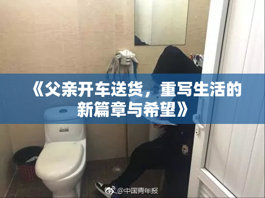 《父亲开车送货，重写生活的新篇章与希望》