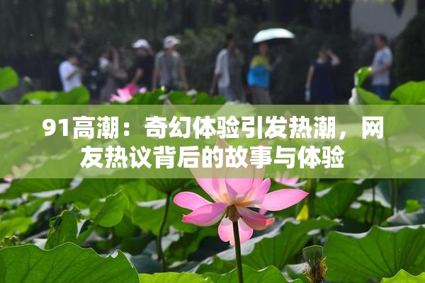 91高潮：奇幻体验引发热潮，网友热议背后的故事与体验
