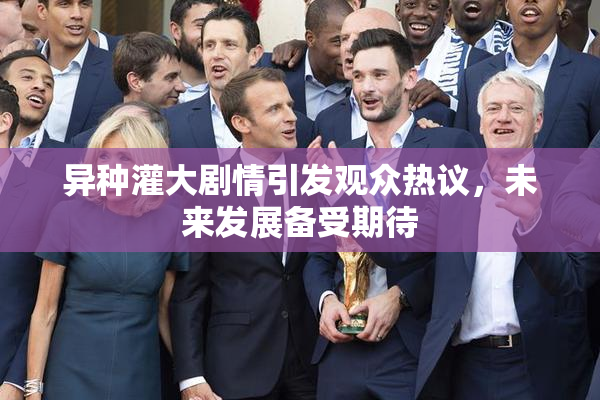 异种灌大剧情引发观众热议，未来发展备受期待