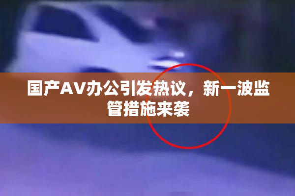国产AV办公引发热议，新一波监管措施来袭