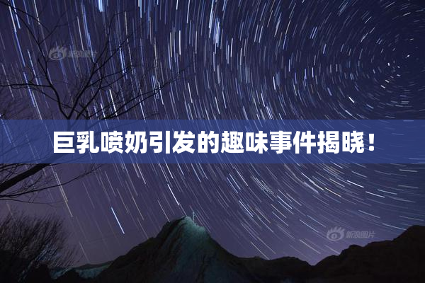 巨乳喷奶引发的趣味事件揭晓！