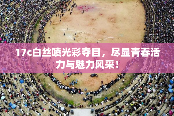17c白丝喷光彩夺目，尽显青春活力与魅力风采！
