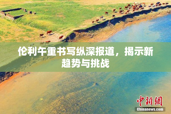 伦利午重书写纵深报道，揭示新趋势与挑战