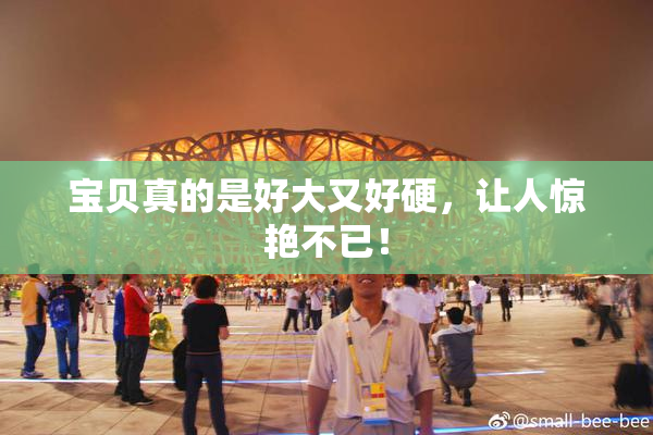 宝贝真的是好大又好硬，让人惊艳不已！
