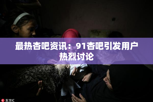 最热杏吧资讯：91杏吧引发用户热烈讨论