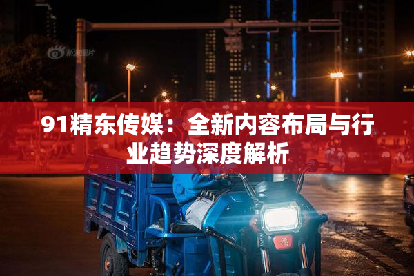 91精东传媒：全新内容布局与行业趋势深度解析