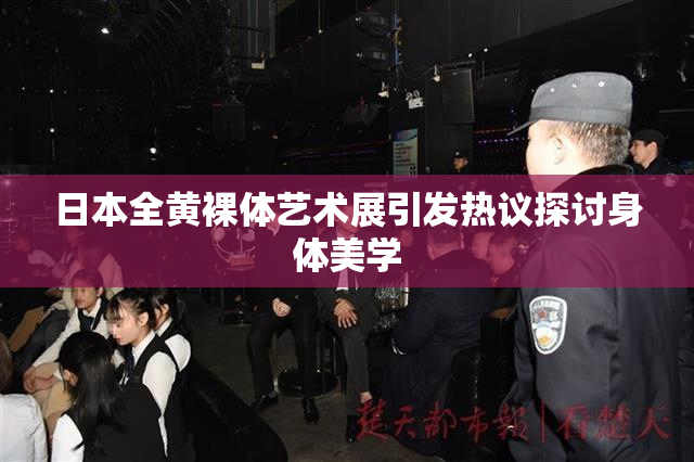 日本全黄裸体艺术展引发热议探讨身体美学