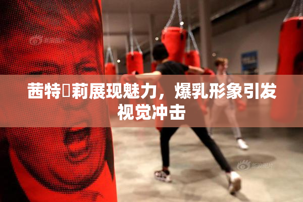 茜特菈莉展现魅力，爆乳形象引发视觉冲击