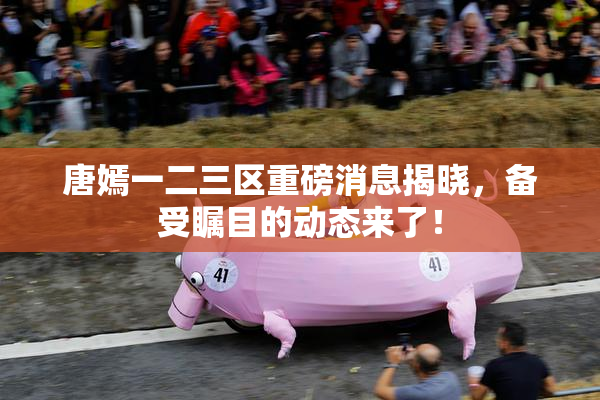 唐嫣一二三区重磅消息揭晓，备受瞩目的动态来了！