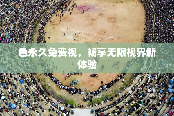 色永久免费视，畅享无限视界新体验
