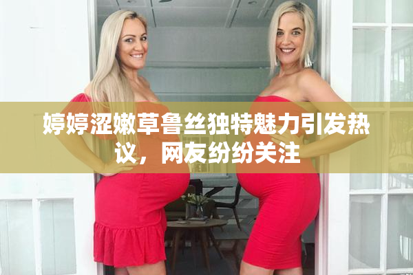 婷婷涩嫩草鲁丝独特魅力引发热议，网友纷纷关注