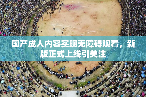国产成人内容实现无障碍观看，新版正式上线引关注