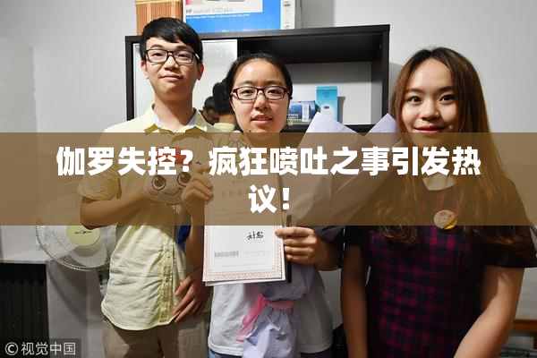 伽罗失控？疯狂喷吐之事引发热议！