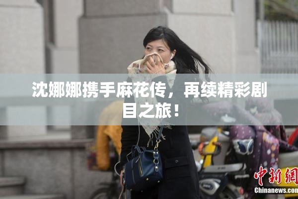 沈娜娜携手麻花传，再续精彩剧目之旅！