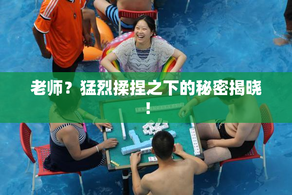 老师？猛烈揉捏之下的秘密揭晓！