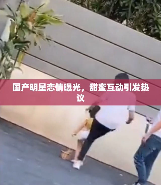 国产明星恋情曝光，甜蜜互动引发热议
