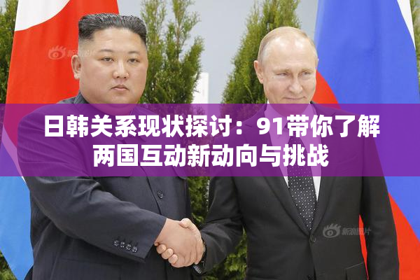 日韩关系现状探讨：91带你了解两国互动新动向与挑战