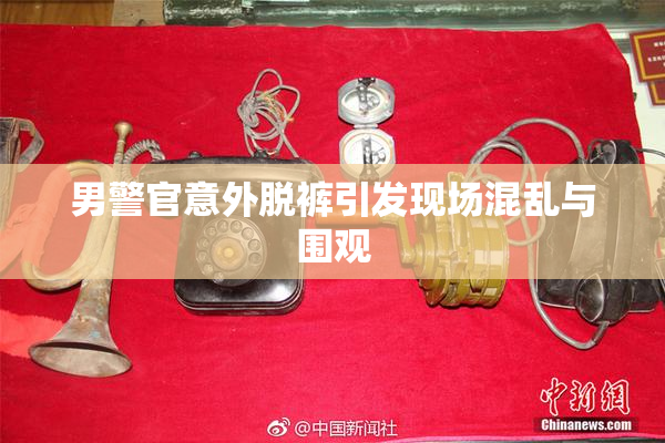 男警官意外脱裤引发现场混乱与围观
