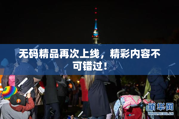 无码精品再次上线，精彩内容不可错过！