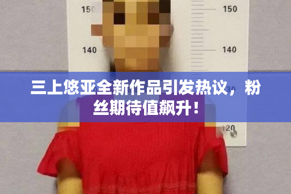 三上悠亚全新作品引发热议，粉丝期待值飙升！