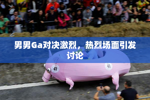 男男Ga对决激烈，热烈场面引发讨论