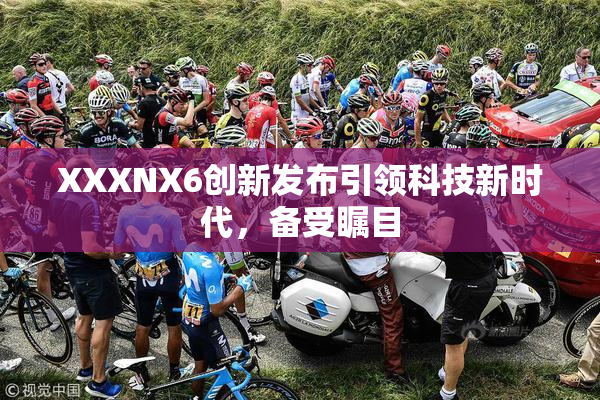 XXXNX6创新发布引领科技新时代，备受瞩目