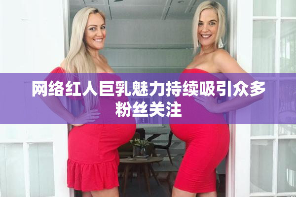 网络红人巨乳魅力持续吸引众多粉丝关注