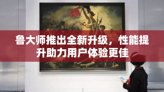 鲁大师推出全新升级，性能提升助力用户体验更佳