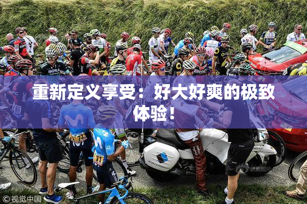 重新定义享受：好大好爽的极致体验！
