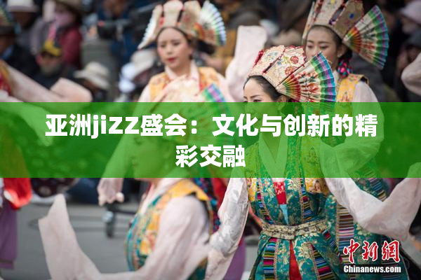 亚洲jiZZ盛会：文化与创新的精彩交融