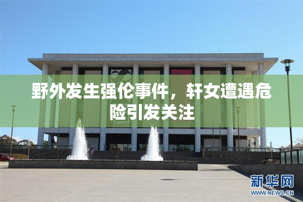 野外发生强伦事件，轩女遭遇危险引发关注