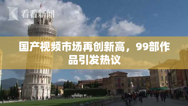 国产视频市场再创新高，99部作品引发热议