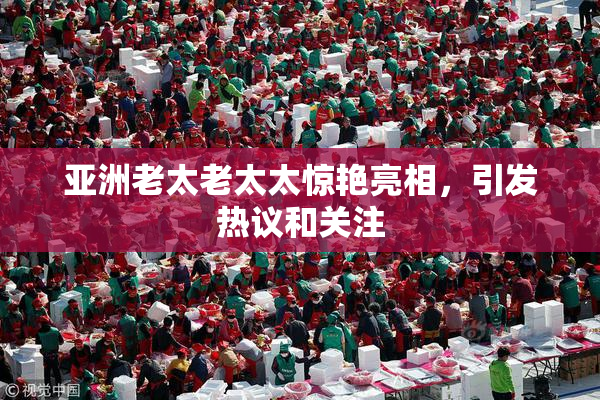 亚洲老太老太太惊艳亮相，引发热议和关注