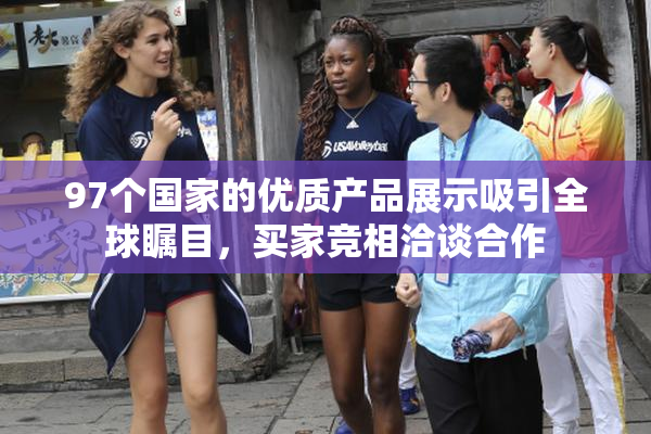 97个国家的优质产品展示吸引全球瞩目，买家竞相洽谈合作