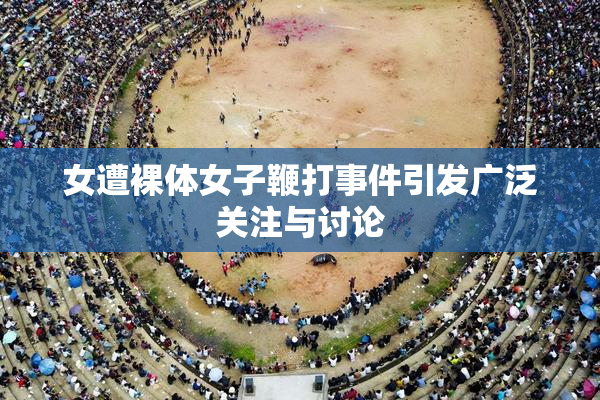 女遭裸体女子鞭打事件引发广泛关注与讨论
