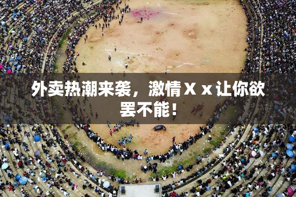 外卖热潮来袭，激情Ⅹⅹ让你欲罢不能！
