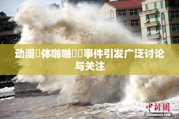 动漫祼体啪啪❌‌事件引发广泛讨论与关注