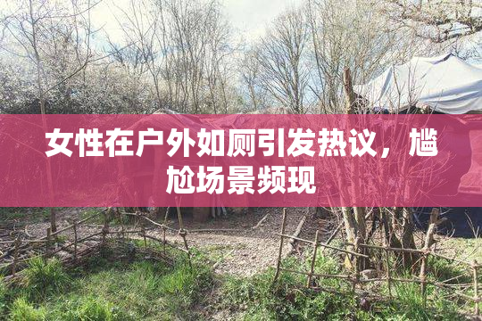 女性在户外如厕引发热议，尴尬场景频现
