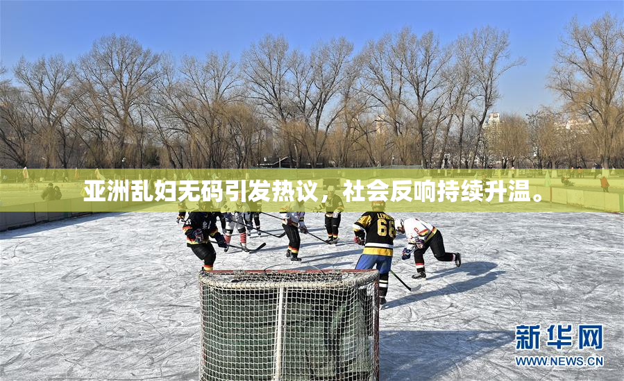 亚洲乱妇无码引发热议，社会反响持续升温。