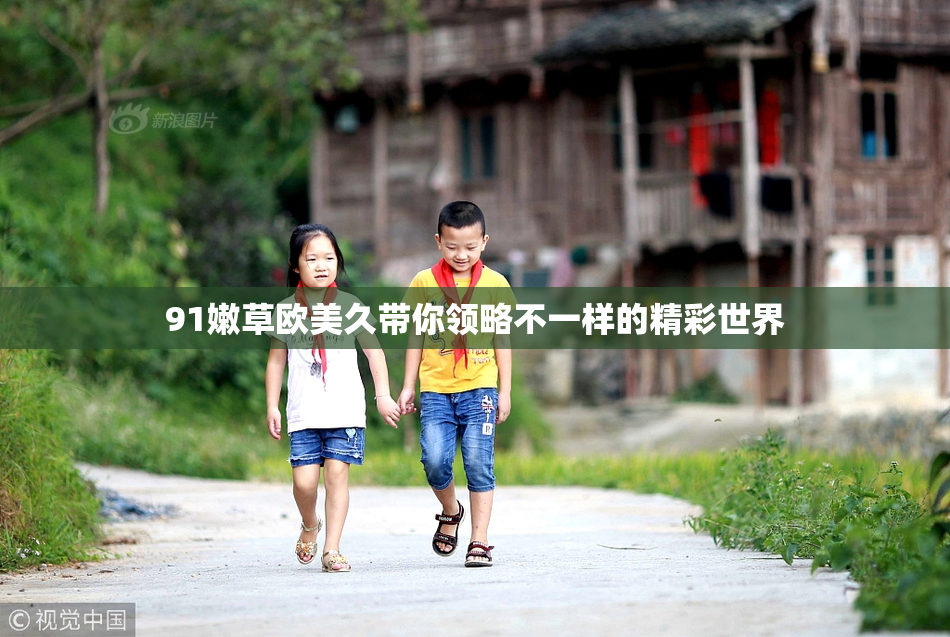 91嫩草欧美久带你领略不一样的精彩世界