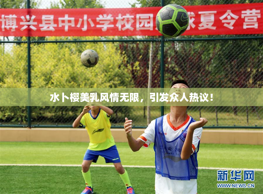 水卜樱美乳风情无限，引发众人热议！