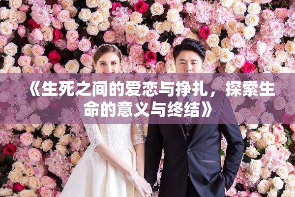 《生死之间的爱恋与挣扎，探索生命的意义与终结》